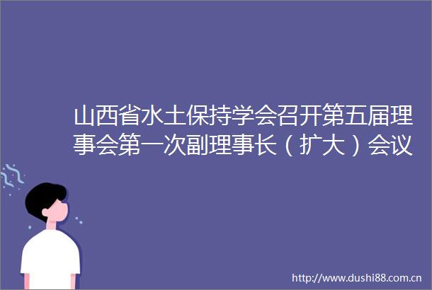 山西省水土保持学会召开第五届理事会第一次副理事长（扩大）会议
