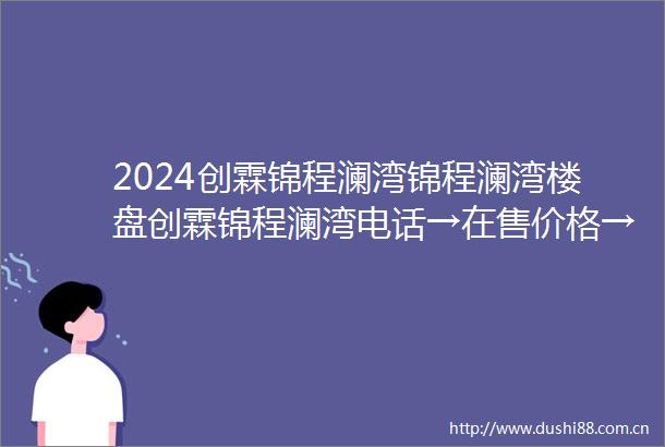 2024创霖锦程澜湾锦程澜湾楼盘创霖锦程澜湾电话→在售价格→能不能买