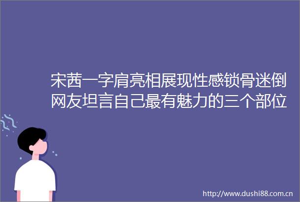 宋茜一字肩亮相展现性感锁骨迷倒网友坦言自己最有魅力的三个部位竟然是