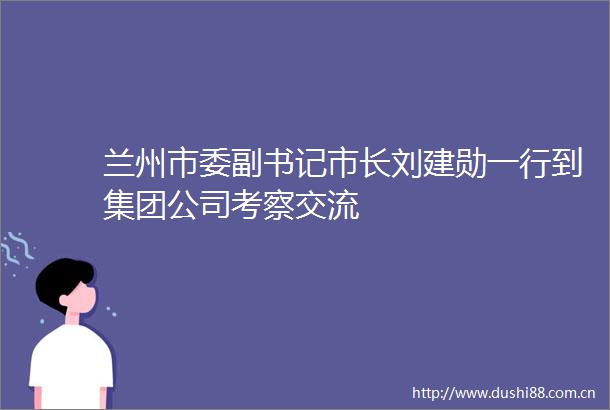 兰州市委副书记市长刘建勋一行到集团公司考察交流