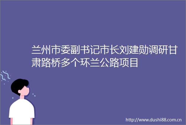 兰州市委副书记市长刘建勋调研甘肃路桥多个环兰公路项目