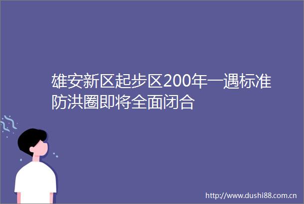 雄安新区起步区200年一遇标准防洪圈即将全面闭合