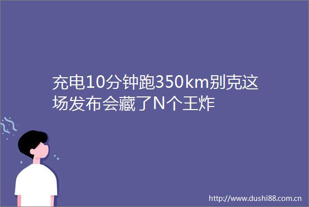 充电10分钟跑350km别克这场发布会藏了N个王炸