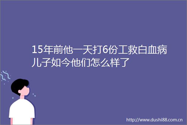 15年前他一天打6份工救白血病儿子如今他们怎么样了