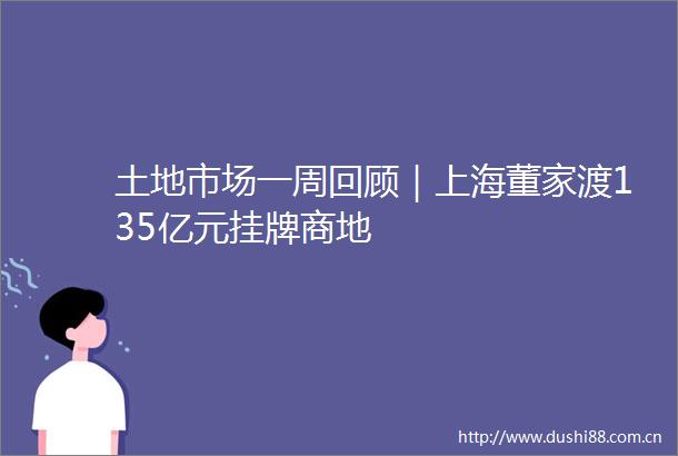 土地市场一周回顾｜上海董家渡135亿元挂牌商地