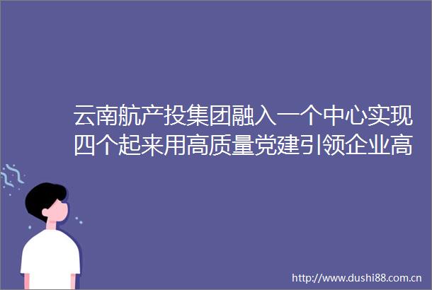 云南航产投集团融入一个中心实现四个起来用高质量党建引领企业高质量发展