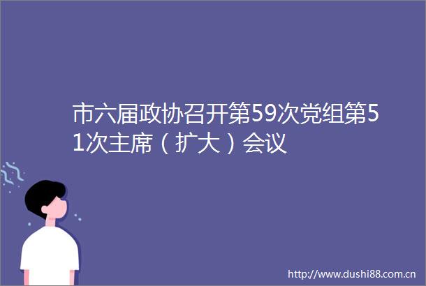 市六届政协召开第59次党组第51次（扩大）会议
