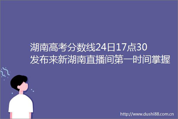 湖南高考分数线24日17点30发布来新湖南直播间第一时间掌握资讯