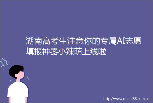 湖南高考生注意你的专属AI志愿填报神器小辣萌上线啦