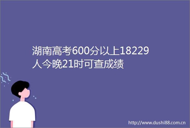 湖南高考600分以上18229人今晚21时可查成绩