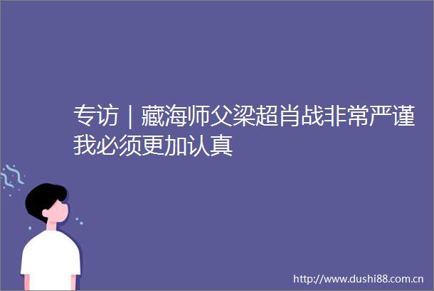 专访｜藏海师父梁超肖战非常严谨我必须更加认真