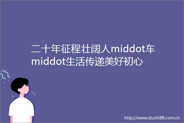 二十年征程壮阔人middot车middot生活传递美好初心