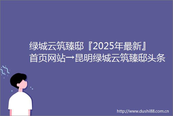 绿城云筑臻邸『2025年最新』首页网站→昆明绿城云筑臻邸头条首页‖2025最新楼盘详情点评首页网站售楼部地址电话