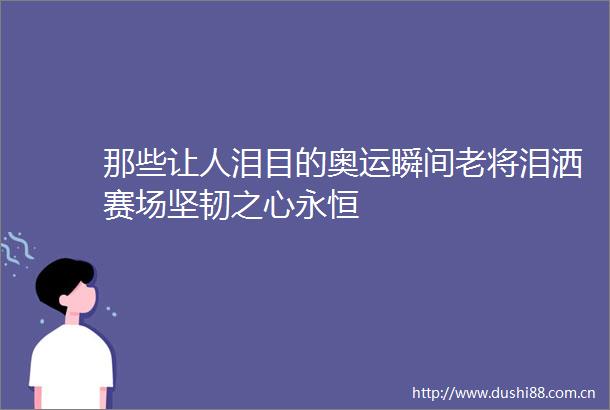 那些让人泪目的奥运瞬间老将泪洒赛场坚韧之心永恒