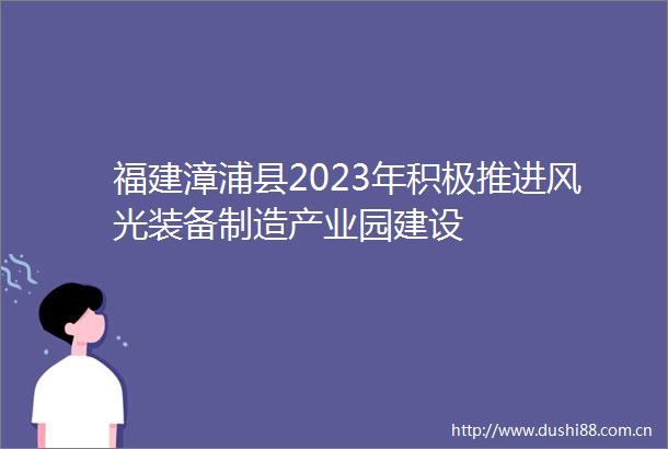 福建漳浦县2023年积极推进风光装备制造产业园建设