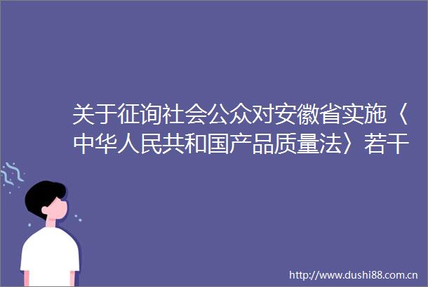 关于征询社会公众对安徽省实施〈中华共和国产品质量法〉若干规定（修订草案征求意见稿）意见的公告