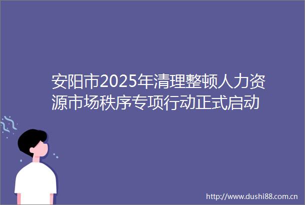 安阳市2025年清理整顿人力资源市场秩序专项行动正式启动