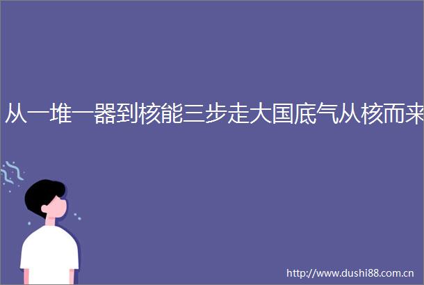 从一堆一器到核能三步走大国底气从核而来