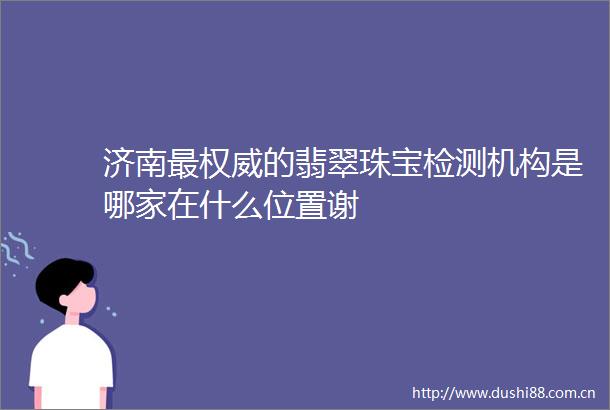 济南最权威的翡翠珠宝检测机构是哪家在什么位置谢