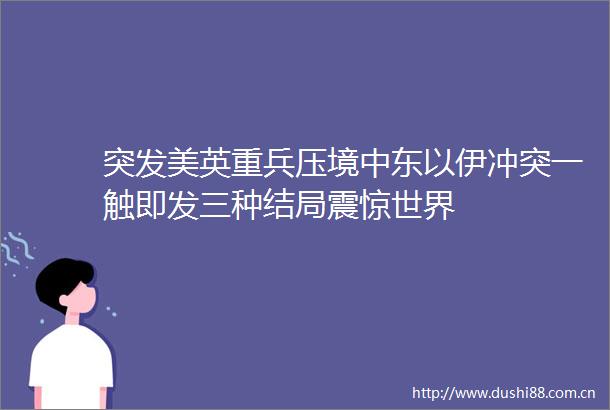 突发美英重兵压境中东以伊冲突一触即发三种结局震惊世界