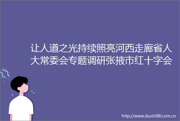让人道之光持续照亮河西走廊省人大常委会专题调研张掖市红十字会工作
