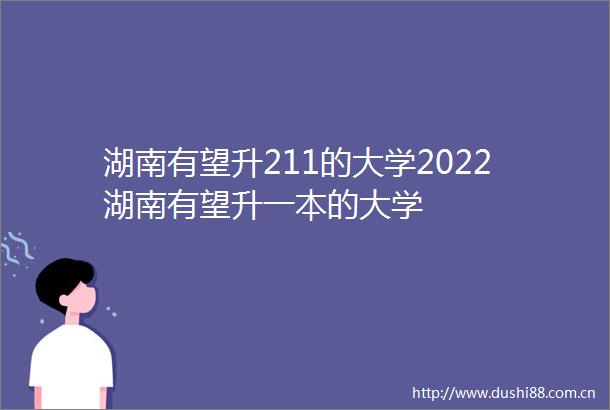 湖南有望升211的大学2022湖南有望升一本的大学