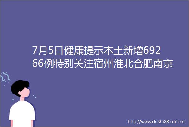 7月5日健康提示本土新增69266例特别关注宿州淮北合肥南京淮安徐州无锡苏州青岛西安广东等中高风险区