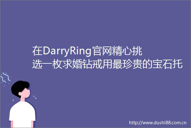 在DarryRing官网精心挑选一枚求婚钻戒用最珍贵的宝石托付一枚真心铭记一生唯一的最高承诺