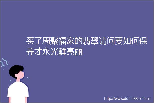 买了周聚福家的翡翠请问要如何保养才永光鲜亮丽