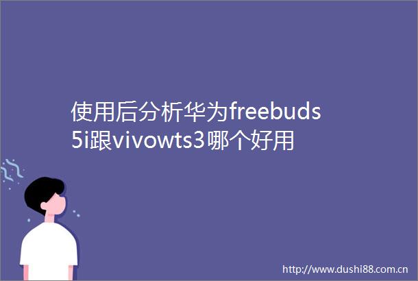 使用后分析华为freebuds5i跟vivowts3哪个好用些有啥区别优缺点吐槽揭秘