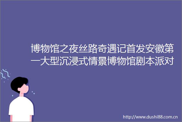 博物馆之夜丝路奇遇记首发安徽第一大型沉浸式情景博物馆剧本派对活动预告来袭