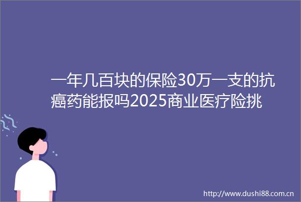 一年几百块的保险30万一支的抗癌药能报吗2025商业医疗险挑选指南图文