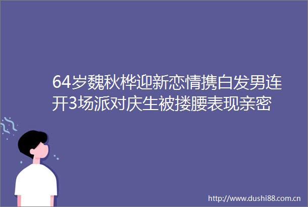 64岁魏秋桦迎新恋情携白发男连开3场派对庆生被搂腰表现亲密