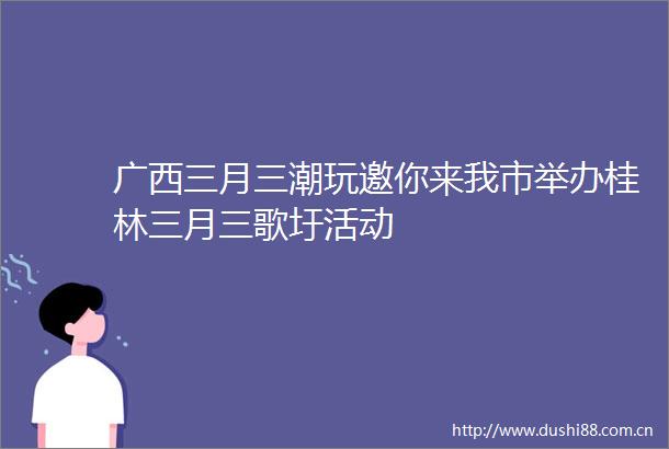 广西三月三潮玩邀你来我市举办桂林三月三歌圩活动