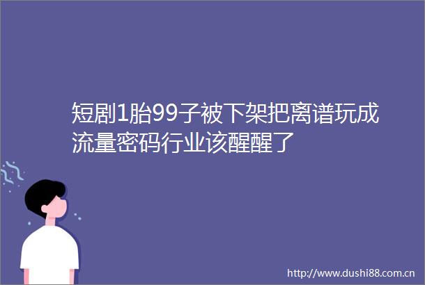 短剧1胎99子被下架把离谱玩成流量密码行业该醒醒了