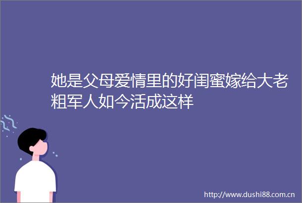 她是父母爱情里的好闺蜜嫁给大老粗军人如今活成这样