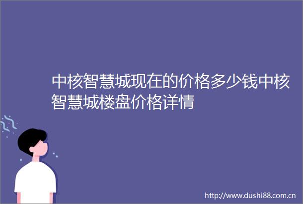 中核智慧城现在的价格多少钱中核智慧城楼盘价格详情