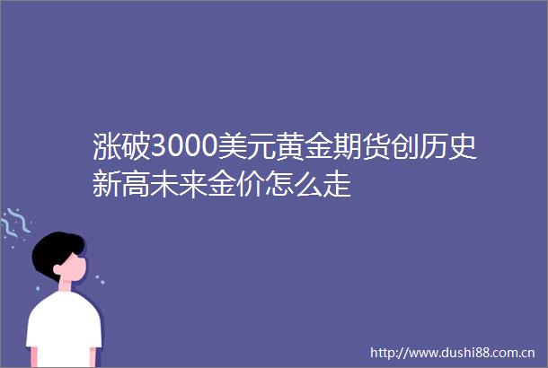 涨破3000美元黄金期货创历史新高未来金价怎么走