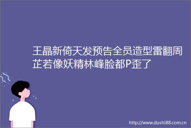 王晶新倚天发预告全员造型雷翻周芷若像妖精林峰脸都P歪了