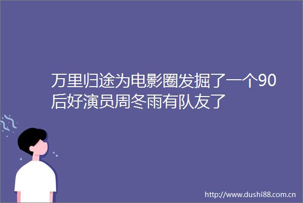 万里归途为电影圈发掘了一个90后好演员周冬雨有队友了