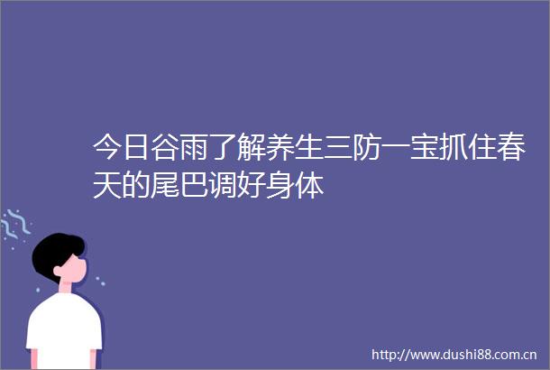 今日谷雨了解养生三防一宝抓住春天的尾巴调好身体