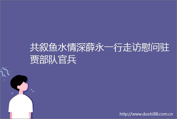 共叙鱼水情深薛永一行走访慰问驻贾官兵