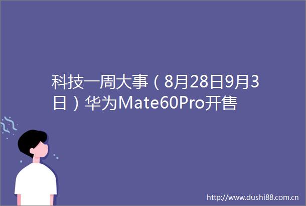 科技一周大事（8月28日9月3日）华为Mate60Pro开售