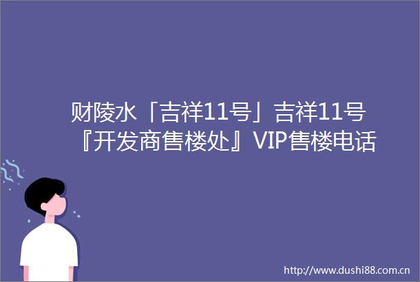 财陵水「吉祥11号」吉祥11号『开发商售楼处』VIP售楼电话户型分析房价样板间交房项目配套最新价格2025最新楼盘详情