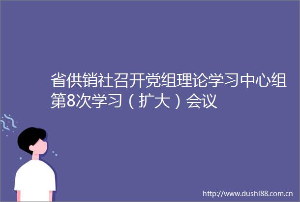 省供销社召开党组理论学习中心组第8次学习（扩大）会议
