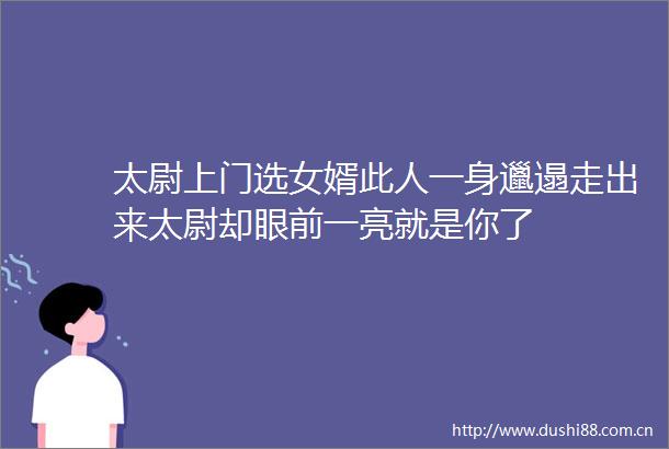 太尉上门选女婿此人一身邋遢走出来太尉却眼前一亮就是你了