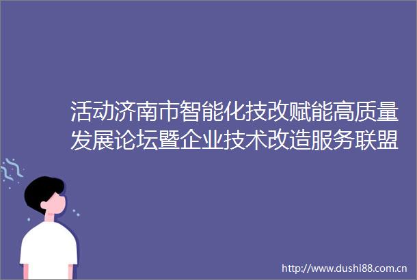 活动济南市智能化技改赋能高质量发展论坛暨企业技术改造服务联盟成立大会正式启动