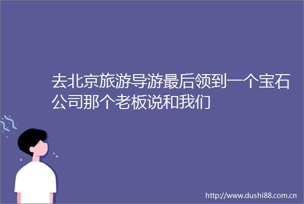 去北京旅游导游最后领到一个宝石公司那个老板说和我们