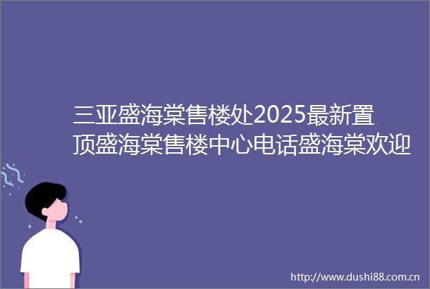 三亚盛海棠售楼处2025最新置顶盛海棠售楼中心电话盛海棠欢迎您楼盘详情最新价格户型图营销中心