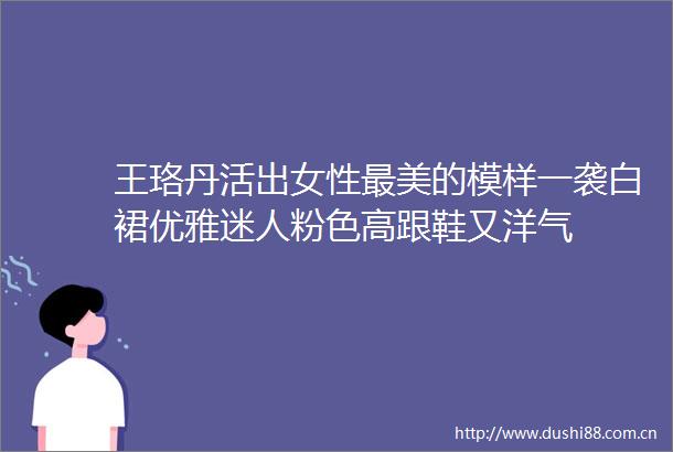 王珞丹活出女性最美的模样一袭白裙优雅迷人粉色高跟鞋又洋气